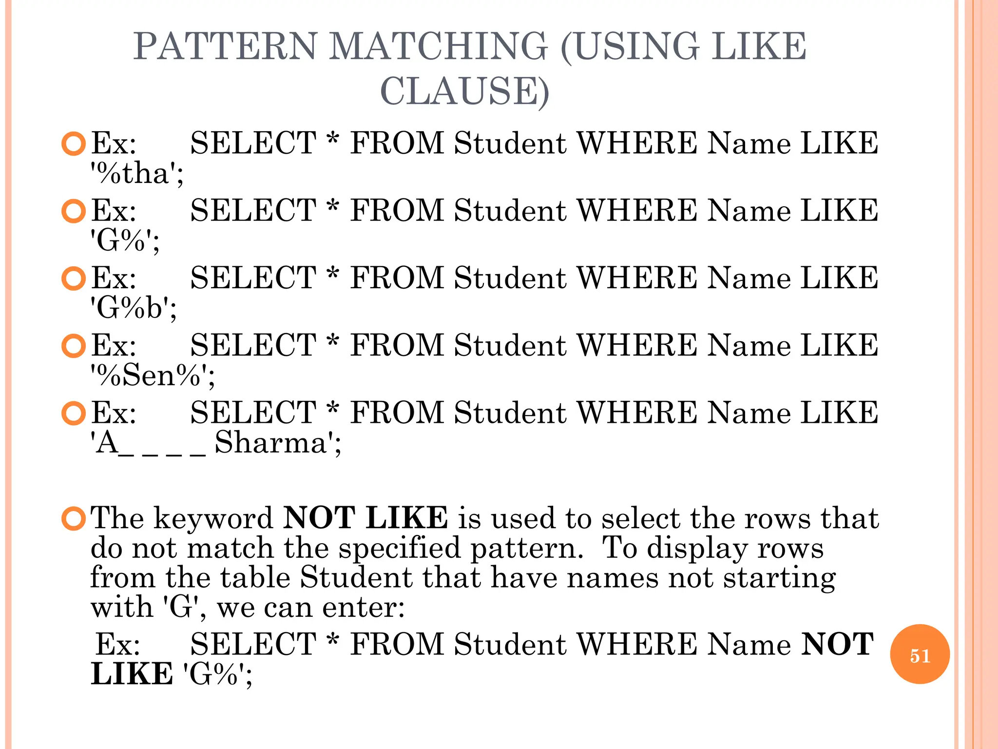 PATTERN MATCHING (USING LIKE
CLAUSE)
🞆Ex: SELECT * FROM Student WHERE Name LIKE
'%tha';
🞆Ex: SELECT * FROM Student WHERE Name LIKE
'G%';
🞆Ex: SELECT * FROM Student WHERE Name LIKE
'G%b';
🞆Ex: SELECT * FROM Student WHERE Name LIKE
'%Sen%';
🞆Ex: SELECT * FROM Student WHERE Name LIKE
'A_ _ _ _ Sharma';
🞆The keyword NOT LIKE is used to select the rows that
do not match the specified pattern. To display rows
from the table Student that have names not starting
with 'G', we can enter:
Ex: SELECT * FROM Student WHERE Name NOT
LIKE 'G%';
51
 