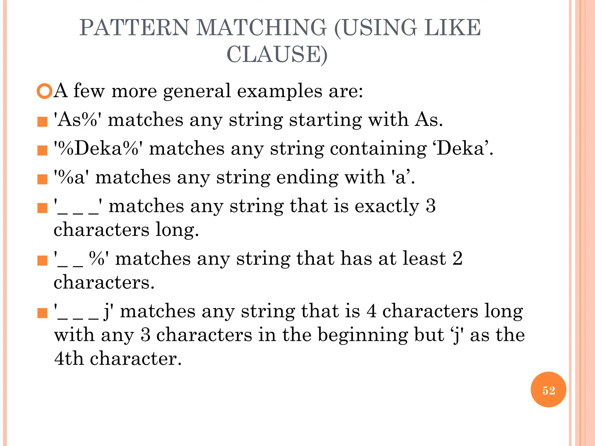 PATTERN MATCHING (USING LIKE
CLAUSE)
🞆A few more general examples are:
▪ 'As%' matches any string starting with As.
▪ '%Deka%' matches any string containing ‘Deka’.
▪ '%a' matches any string ending with 'a’.
▪ '_ _ _' matches any string that is exactly 3
characters long.
▪ '_ _ %' matches any string that has at least 2
characters.
▪ '_ _ _ j' matches any string that is 4 characters long
with any 3 characters in the beginning but ‘j' as the
4th character.
52
 