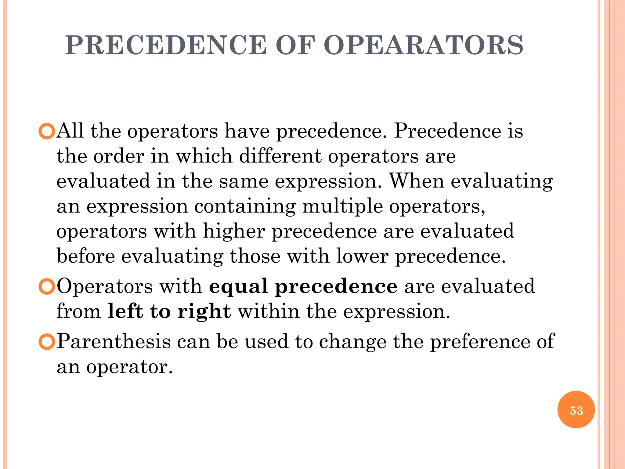 PRECEDENCE OF OPEARATORS
🞆All the operators have precedence. Precedence is
the order in which different operators are
evaluated in the same expression. When evaluating
an expression containing multiple operators,
operators with higher precedence are evaluated
before evaluating those with lower precedence.
🞆Operators with equal precedence are evaluated
from left to right within the expression.
🞆Parenthesis can be used to change the preference of
an operator.
53
 