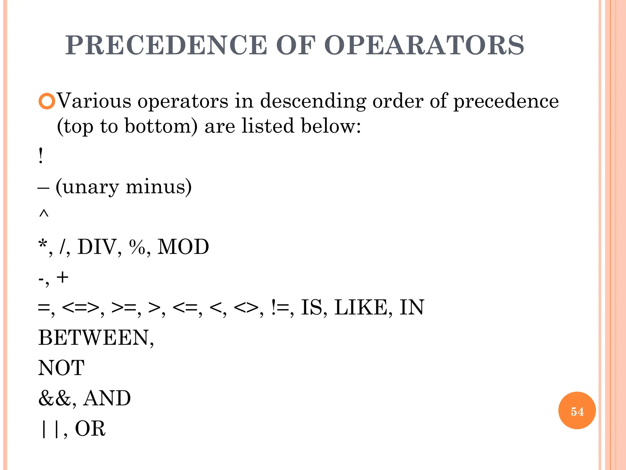 PRECEDENCE OF OPEARATORS
🞆Various operators in descending order of precedence
(top to bottom) are listed below:
!
– (unary minus)
^
*, /, DIV, %, MOD
-, +
=, <=>, >=, >, <=, <, <>, !=, IS, LIKE, IN
BETWEEN,
NOT
&&, AND
||, OR
54
 