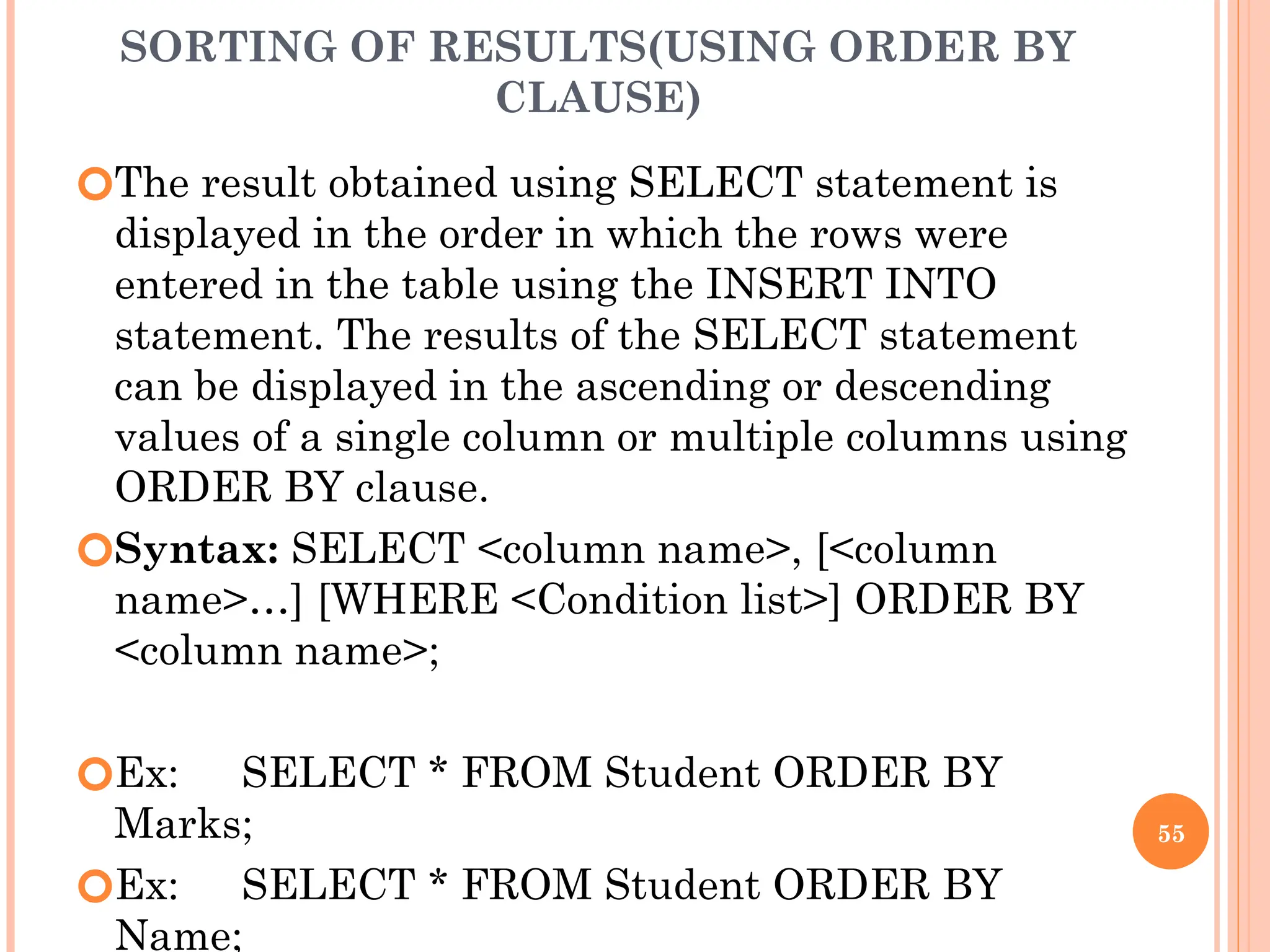 SORTING OF RESULTS(USING ORDER BY
CLAUSE)
🞆The result obtained using SELECT statement is
displayed in the order in which the rows were
entered in the table using the INSERT INTO
statement. The results of the SELECT statement
can be displayed in the ascending or descending
values of a single column or multiple columns using
ORDER BY clause.
🞆Syntax: SELECT <column name>, [<column
name>…] [WHERE <Condition list>] ORDER BY
<column name>;
🞆Ex: SELECT * FROM Student ORDER BY
Marks;
🞆Ex: SELECT * FROM Student ORDER BY
Name;
55
 