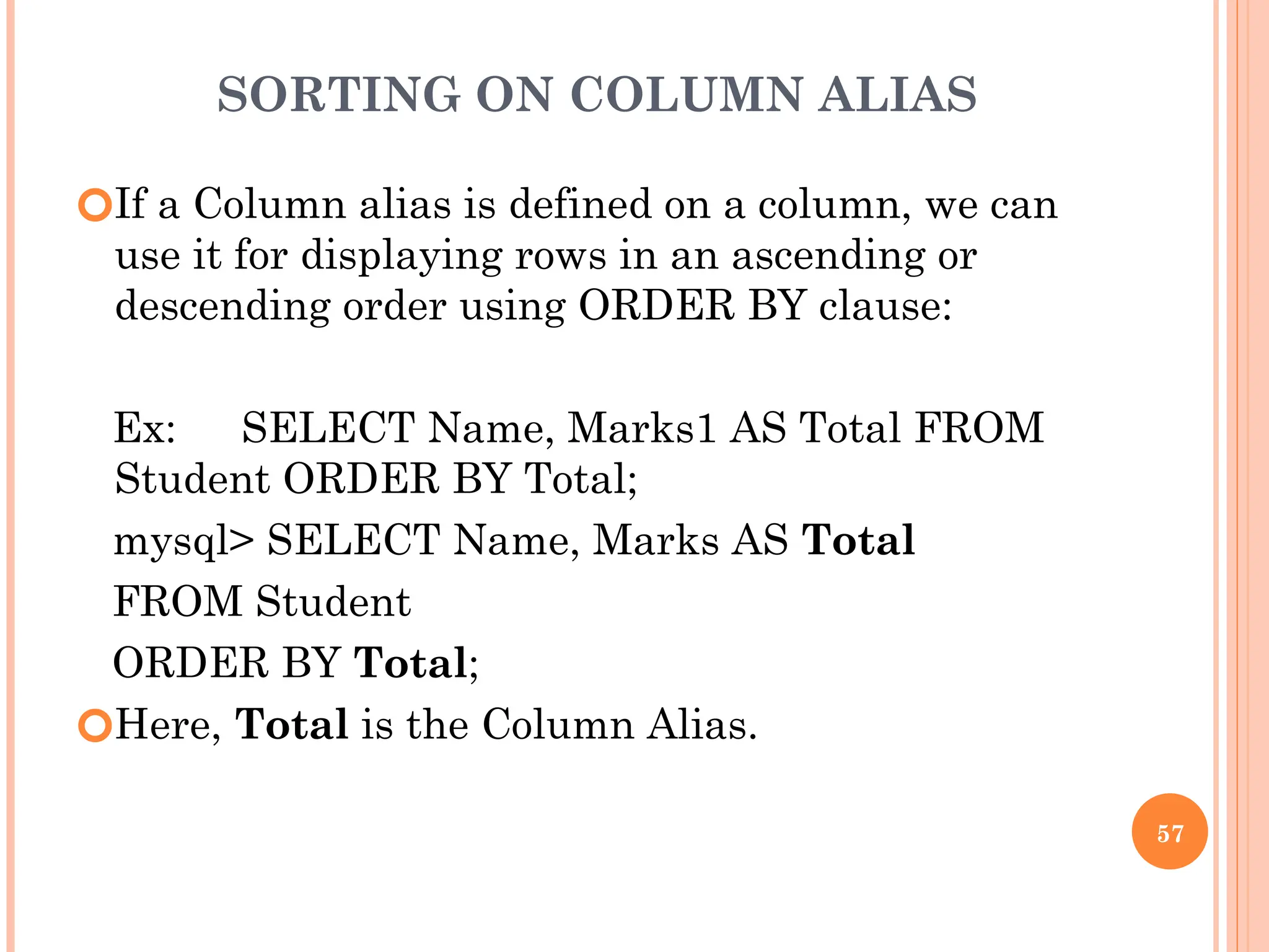 SORTING ON COLUMN ALIAS
🞆If a Column alias is defined on a column, we can
use it for displaying rows in an ascending or
descending order using ORDER BY clause:
Ex: SELECT Name, Marks1 AS Total FROM
Student ORDER BY Total;
mysql> SELECT Name, Marks AS Total
FROM Student
ORDER BY Total;
🞆Here, Total is the Column Alias.
57
 