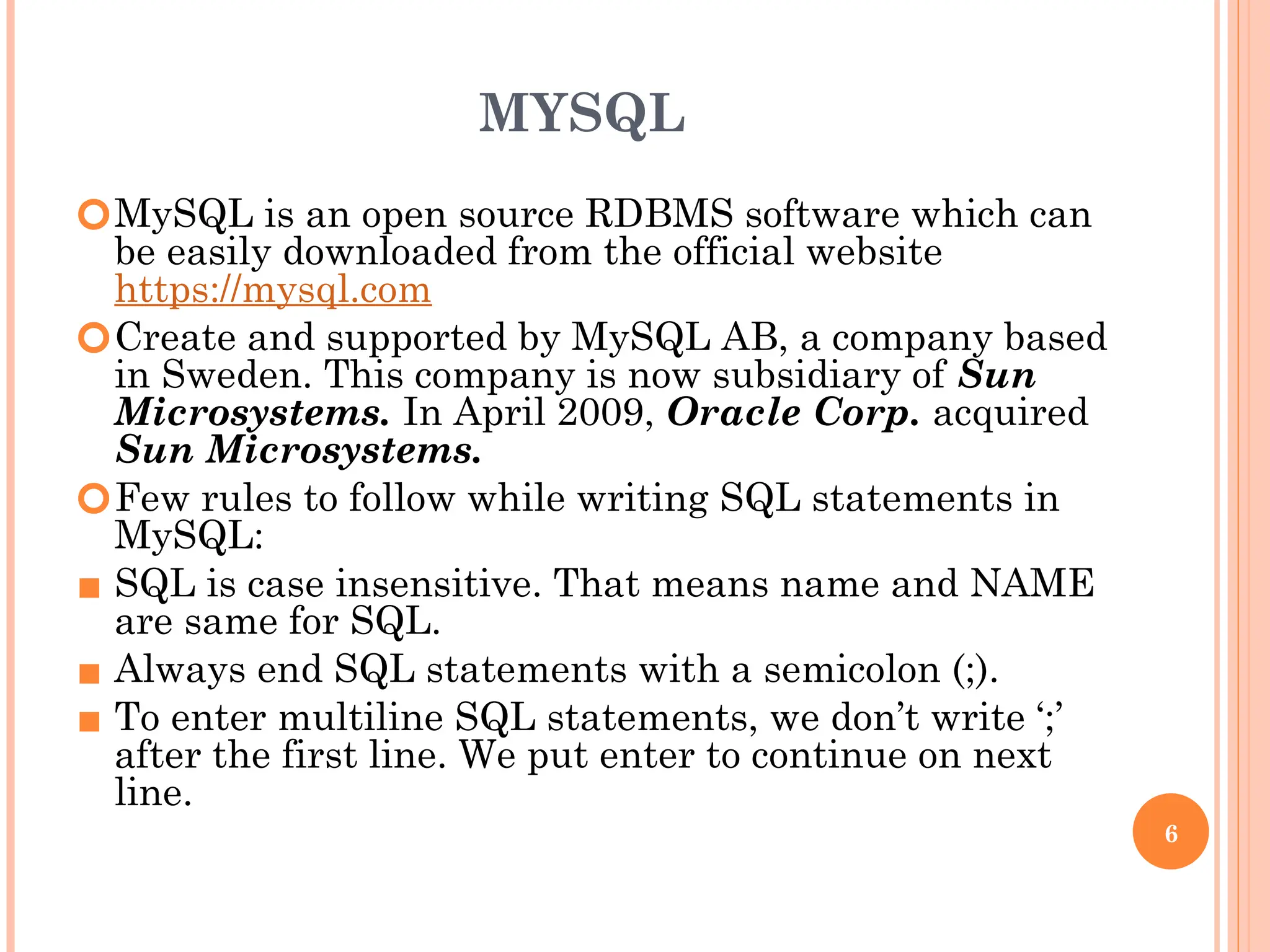 MYSQL
🞆MySQL is an open source RDBMS software which can
be easily downloaded from the official website
https://mysql.com
🞆Create and supported by MySQL AB, a company based
in Sweden. This company is now subsidiary of Sun
Microsystems. In April 2009, Oracle Corp. acquired
Sun Microsystems.
🞆Few rules to follow while writing SQL statements in
MySQL:
▪ SQL is case insensitive. That means name and NAME
are same for SQL.
▪ Always end SQL statements with a semicolon (;).
▪ To enter multiline SQL statements, we don’t write ‘;’
after the first line. We put enter to continue on next
line.
6
 