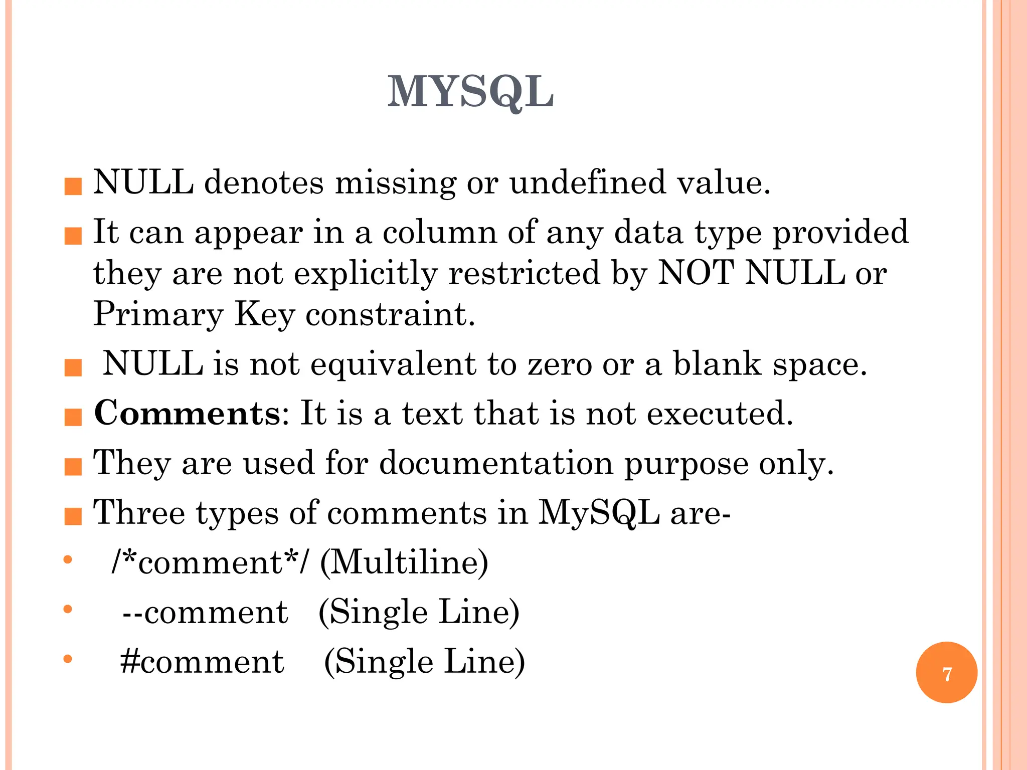 MYSQL
▪ NULL denotes missing or undefined value.
▪ It can appear in a column of any data type provided
they are not explicitly restricted by NOT NULL or
Primary Key constraint.
▪ NULL is not equivalent to zero or a blank space.
▪ Comments: It is a text that is not executed.
▪ They are used for documentation purpose only.
▪ Three types of comments in MySQL are-
• /*comment*/ (Multiline)
• --comment (Single Line)
• #comment (Single Line) 7
 