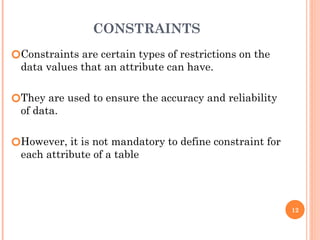CONSTRAINTS
🞆Constraints are certain types of restrictions on the
data values that an attribute can have.
🞆They are used to ensure the accuracy and reliability
of data.
🞆However, it is not mandatory to define constraint for
each attribute of a table
12
 
