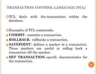 TRANSACTION CONTROL LANGUAGE (TCL)
🞆TCL deals with the transactions within the
database.
🞆Examples of TCL commands:
▪ COMMIT– commits a transaction.
▪ ROLLBACK– rollbacks a transaction.
▪ SAVEPOINT– defines a marker in a transaction.
These markers are useful in rolling back a
transaction till the marker.
▪ SET TRANSACTION–specify characteristics for
the transaction.
21
 