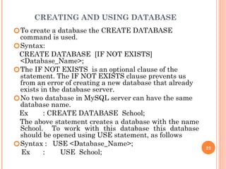 CREATING AND USING DATABASE
🞆To create a database the CREATE DATABASE
command is used.
🞆Syntax:
CREATE DATABASE [IF NOT EXISTS]
<Database_Name>;
🞆The IF NOT EXISTS is an optional clause of the
statement. The IF NOT EXISTS clause prevents us
from an error of creating a new database that already
exists in the database server.
🞆No two database in MySQL server can have the same
database name.
Ex : CREATE DATABASE School;
The above statement creates a database with the name
School. To work with this database this database
should be opened using USE statement, as follows
🞆Syntax : USE <Database_Name>;
Ex : USE School;
22
 
