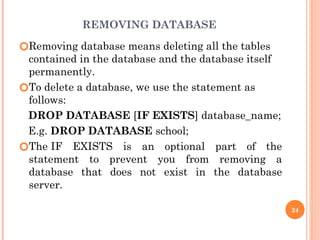 REMOVING DATABASE
🞆Removing database means deleting all the tables
contained in the database and the database itself
permanently.
🞆To delete a database, we use the statement as
follows:
DROP DATABASE [IF EXISTS] database_name;
E.g. DROP DATABASE school;
🞆The IF EXISTS is an optional part of the
statement to prevent you from removing a
database that does not exist in the database
server.
24
 