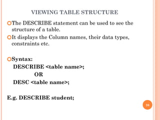 VIEWING TABLE STRUCTURE
🞆The DESCRIBE statement can be used to see the
structure of a table.
🞆It displays the Column names, their data types,
constraints etc.
🞆Syntax:
DESCRIBE <table name>;
OR
DESC <table name>;
E.g. DESCRIBE student;
26
 