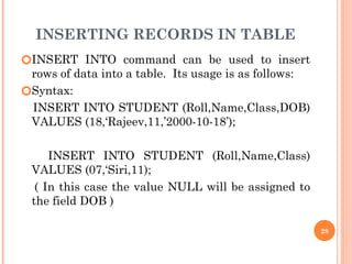 INSERTING RECORDS IN TABLE
🞆INSERT INTO command can be used to insert
rows of data into a table. Its usage is as follows:
🞆Syntax:
INSERT INTO STUDENT (Roll,Name,Class,DOB)
VALUES (18,‘Rajeev,11,’2000-10-18’);
INSERT INTO STUDENT (Roll,Name,Class)
VALUES (07,‘Siri,11);
( In this case the value NULL will be assigned to
the field DOB )
28
 