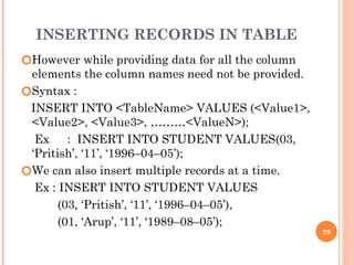 INSERTING RECORDS IN TABLE
🞆However while providing data for all the column
elements the column names need not be provided.
🞆Syntax :
INSERT INTO <TableName> VALUES (<Value1>,
<Value2>, <Value3>, ………<ValueN>);
Ex : INSERT INTO STUDENT VALUES(03,
‘Pritish’, ‘11’, ‘1996–04–05’);
🞆We can also insert multiple records at a time.
Ex : INSERT INTO STUDENT VALUES
(03, ‘Pritish’, ‘11’, ‘1996–04–05’),
(01, ‘Arup’, ‘11’, ‘1989–08–05’);
29
 