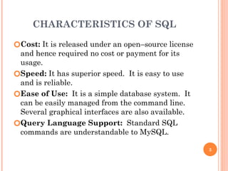 CHARACTERISTICS OF SQL
🞆Cost: It is released under an open–source license
and hence required no cost or payment for its
usage.
🞆Speed: It has superior speed. It is easy to use
and is reliable.
🞆Ease of Use: It is a simple database system. It
can be easily managed from the command line.
Several graphical interfaces are also available.
🞆Query Language Support: Standard SQL
commands are understandable to MySQL.
3
 