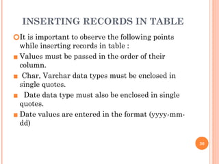 INSERTING RECORDS IN TABLE
🞆It is important to observe the following points
while inserting records in table :
▪ Values must be passed in the order of their
column.
▪ Char, Varchar data types must be enclosed in
single quotes.
▪ Date data type must also be enclosed in single
quotes.
▪ Date values are entered in the format (yyyy-mm-
dd)
30
 