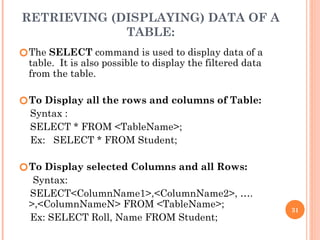 RETRIEVING (DISPLAYING) DATA OF A
TABLE:
🞆The SELECT command is used to display data of a
table. It is also possible to display the filtered data
from the table.
🞆To Display all the rows and columns of Table:
Syntax :
SELECT * FROM <TableName>;
Ex: SELECT * FROM Student;
🞆To Display selected Columns and all Rows:
Syntax:
SELECT<ColumnName1>,<ColumnName2>, ….
>,<ColumnNameN> FROM <TableName>;
Ex: SELECT Roll, Name FROM Student;
31
 