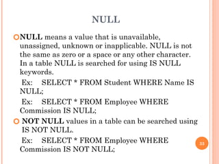 NULL
🞆NULL means a value that is unavailable,
unassigned, unknown or inapplicable. NULL is not
the same as zero or a space or any other character.
In a table NULL is searched for using IS NULL
keywords.
Ex: SELECT * FROM Student WHERE Name IS
NULL;
Ex: SELECT * FROM Employee WHERE
Commission IS NULL;
🞆 NOT NULL values in a table can be searched using
IS NOT NULL.
Ex: SELECT * FROM Employee WHERE
Commission IS NOT NULL;
33
 