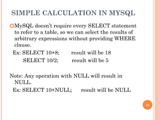 SIMPLE CALCULATION IN MYSQL
🞆MySQL doesn’t require every SELECT statement
to refer to a table, so we can select the results of
arbitrary expressions without providing WHERE
clause.
Ex: SELECT 10+8; result will be 18
SELECT 10/2; result will be 5
Note: Any operation with NULL will result in
NULL.
Ex: SELECT 10+NULL; result will be NULL
34
 