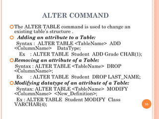 ALTER COMMAND
🞆The ALTER TABLE command is used to change an
existing table’s structure .
🞆 Adding an attribute to a Table:
Syntax : ALTER TABLE <TableName> ADD
<ColumnName> DataType;
Ex : ALTER TABLE Student ADD Grade CHAR(1);
🞆Removing an attribute of a Table:
Syntax : ALTER TABLE <TableName> DROP
<ColumnName>;
Ex : ALTER TABLE Student DROP LAST_NAME;
🞆Modifying datatype of an attribute of a Table:
Syntax: ALTER TABLE <TableName> MODIFY
<ColumnName> <New_Definition>;
Ex : ALTER TABLE Student MODIFY Class
VARCHAR(4); 35
 