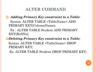 ALTER COMMAND
🞆 Adding Primary Key constraint to a Table:
Syntax: ALTER TABLE <TableName> ADD
PRIMARY KEY(ColumnName);
Ex : ALTER TABLE Student ADD PRIMARY
KEY(RollNo);
🞆Deleting Primary Key constraint to a Table:
Syntax :ALTER TABLE <TableName> DROP
PRIMARY KEY;
Ex: ALTER TABLE Student DROP PRIMARY KEY;
36
 