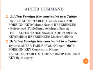 ALTER COMMAND
🞆 Adding Foreign Key constraint to a Table:
Syntax: ALTER TABLE <TableName> ADD
FOREIGN KEY(ColumnName) REFERENCES
<Referenced_TableName>(ColumnName);
Ex :ALTER TABLE Student ADD FOREIGN
KEY(RollNo) REFERENCES Marks(RollNo);
🞆 Deleting Foreign Key constraint to a Table:
Syntax: ALTER TABLE <TableName> DROP
FOREIGN KEY Constraint_Name;
Ex: ALTER TABLE STUDENT DROP FOREIGN
KEY fk_category;
37
 