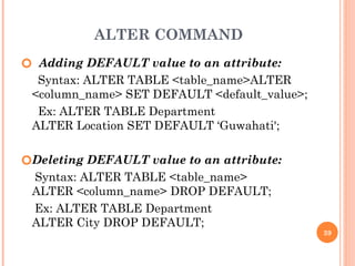ALTER COMMAND
🞆 Adding DEFAULT value to an attribute:
Syntax: ALTER TABLE <table_name>ALTER
<column_name> SET DEFAULT <default_value>;
Ex: ALTER TABLE Department
ALTER Location SET DEFAULT ‘Guwahati';
🞆Deleting DEFAULT value to an attribute:
Syntax: ALTER TABLE <table_name>
ALTER <column_name> DROP DEFAULT;
Ex: ALTER TABLE Department
ALTER City DROP DEFAULT;
39
 