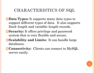 CHARACTERISTICS OF SQL
🞆Data Types: It supports many data types to
support different types of data. It also supports
fixed–length and variable–length records.
🞆Security: It offers privilege and password
system that is very flexible and secure.
🞆Scalability and Limits: It can handle large
databases.
🞆Connectivity: Clients can connect to MySQL
server easily.
4
 