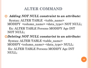ALTER COMMAND
🞆 Adding NOT NULL constraint to an attribute:
Syntax: ALTER TABLE <table_name>
MODIFY <column_name> <data_type> NOT NULL;
Ex: ALTER TABLE Persons MODIFY Age INT
NOT NULL;
🞆Deleting NOT NULL constarint to an attribute:
Syntax: ALTER TABLE <table_name>
MODIFY <column_name> <data_type> NULL;
Ex: ALTER TABLE Persons MODIFY Age INT
NULL;
40
 