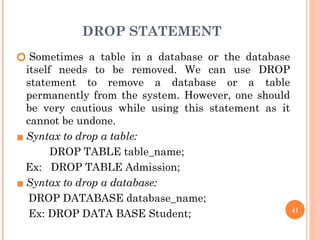 DROP STATEMENT
🞆 Sometimes a table in a database or the database
itself needs to be removed. We can use DROP
statement to remove a database or a table
permanently from the system. However, one should
be very cautious while using this statement as it
cannot be undone.
▪ Syntax to drop a table:
DROP TABLE table_name;
Ex: DROP TABLE Admission;
▪ Syntax to drop a database:
DROP DATABASE database_name;
Ex: DROP DATA BASE Student; 41
 