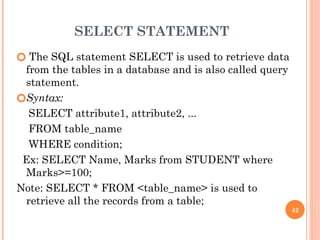 SELECT STATEMENT
🞆 The SQL statement SELECT is used to retrieve data
from the tables in a database and is also called query
statement.
🞆Syntax:
SELECT attribute1, attribute2, ...
FROM table_name
WHERE condition;
Ex: SELECT Name, Marks from STUDENT where
Marks>=100;
Note: SELECT * FROM <table_name> is used to
retrieve all the records from a table;
42
 