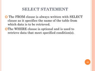 SELECT STATEMENT
🞆 The FROM clause is always written with SELECT
clause as it specifies the name of the table from
which data is to be retrieved.
🞆The WHERE clause is optional and is used to
retrieve data that meet specified condition(s).
43
 