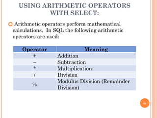 USING ARITHMETIC OPERATORS
WITH SELECT:
🞆 Arithmetic operators perform mathematical
calculations. In SQL the following arithmetic
operators are used:
44
Operator Meaning
+ Addition
– Subtraction
* Multiplication
/ Division
%
Modulus Division (Remainder
Division)
 