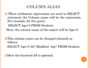 COLUMN ALIAS
🞆 When arithmetic expressions are used in SELECT
statement the Column name will be the expression.
For example, for the query:
SELECT Age+3 FROM Student;
Here, the column name of the output will be Age+3.
🞆This column name can be changed (aliased) as
follows:
SELECT Age+3 AS “Modified Age” FROM Student;
🞆Here the keyword AS is optional
45
 