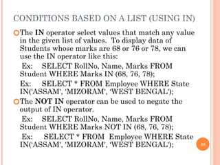 CONDITIONS BASED ON A LIST (USING IN)
🞆The IN operator select values that match any value
in the given list of values. To display data of
Students whose marks are 68 or 76 or 78, we can
use the IN operator like this:
Ex: SELECT RollNo, Name, Marks FROM
Student WHERE Marks IN (68, 76, 78);
Ex: SELECT * FROM Employee WHERE State
IN(‘ASSAM', 'MIZORAM', ‘WEST BENGAL');
🞆The NOT IN operator can be used to negate the
output of IN operator.
Ex: SELECT RollNo, Name, Marks FROM
Student WHERE Marks NOT IN (68, 76, 78);
Ex: SELECT * FROM Employee WHERE State
IN(‘ASSAM', 'MIZORAM', ‘WEST BENGAL'); 48
 