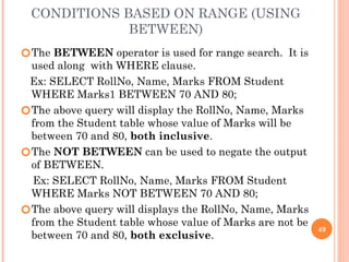 CONDITIONS BASED ON RANGE (USING
BETWEEN)
🞆The BETWEEN operator is used for range search. It is
used along with WHERE clause.
Ex: SELECT RollNo, Name, Marks FROM Student
WHERE Marks1 BETWEEN 70 AND 80;
🞆The above query will display the RollNo, Name, Marks
from the Student table whose value of Marks will be
between 70 and 80, both inclusive.
🞆The NOT BETWEEN can be used to negate the output
of BETWEEN.
Ex: SELECT RollNo, Name, Marks FROM Student
WHERE Marks NOT BETWEEN 70 AND 80;
🞆The above query will displays the RollNo, Name, Marks
from the Student table whose value of Marks are not be
between 70 and 80, both exclusive.
49
 
