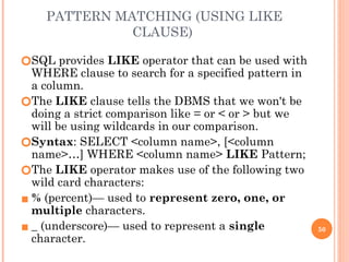 PATTERN MATCHING (USING LIKE
CLAUSE)
🞆SQL provides LIKE operator that can be used with
WHERE clause to search for a specified pattern in
a column.
🞆The LIKE clause tells the DBMS that we won't be
doing a strict comparison like = or < or > but we
will be using wildcards in our comparison.
🞆Syntax: SELECT <column name>, [<column
name>…] WHERE <column name> LIKE Pattern;
🞆The LIKE operator makes use of the following two
wild card characters:
▪ % (percent)— used to represent zero, one, or
multiple characters.
▪ _ (underscore)— used to represent a single
character.
50
 