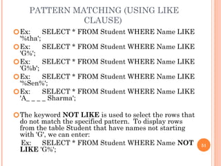 PATTERN MATCHING (USING LIKE
CLAUSE)
🞆Ex: SELECT * FROM Student WHERE Name LIKE
'%tha';
🞆Ex: SELECT * FROM Student WHERE Name LIKE
'G%';
🞆Ex: SELECT * FROM Student WHERE Name LIKE
'G%b';
🞆Ex: SELECT * FROM Student WHERE Name LIKE
'%Sen%';
🞆Ex: SELECT * FROM Student WHERE Name LIKE
'A_ _ _ _ Sharma';
🞆The keyword NOT LIKE is used to select the rows that
do not match the specified pattern. To display rows
from the table Student that have names not starting
with 'G', we can enter:
Ex: SELECT * FROM Student WHERE Name NOT
LIKE 'G%';
51
 