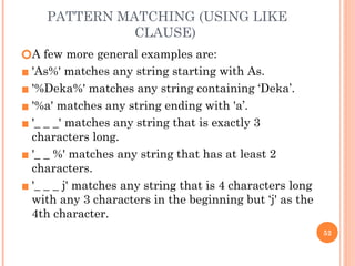 PATTERN MATCHING (USING LIKE
CLAUSE)
🞆A few more general examples are:
▪ 'As%' matches any string starting with As.
▪ '%Deka%' matches any string containing ‘Deka’.
▪ '%a' matches any string ending with 'a’.
▪ '_ _ _' matches any string that is exactly 3
characters long.
▪ '_ _ %' matches any string that has at least 2
characters.
▪ '_ _ _ j' matches any string that is 4 characters long
with any 3 characters in the beginning but ‘j' as the
4th character.
52
 