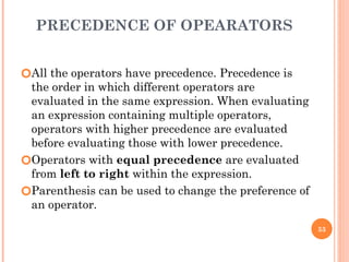 PRECEDENCE OF OPEARATORS
🞆All the operators have precedence. Precedence is
the order in which different operators are
evaluated in the same expression. When evaluating
an expression containing multiple operators,
operators with higher precedence are evaluated
before evaluating those with lower precedence.
🞆Operators with equal precedence are evaluated
from left to right within the expression.
🞆Parenthesis can be used to change the preference of
an operator.
53
 