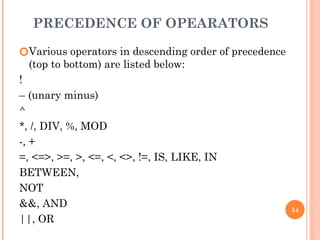 PRECEDENCE OF OPEARATORS
🞆Various operators in descending order of precedence
(top to bottom) are listed below:
!
– (unary minus)
^
*, /, DIV, %, MOD
-, +
=, <=>, >=, >, <=, <, <>, !=, IS, LIKE, IN
BETWEEN,
NOT
&&, AND
||, OR
54
 