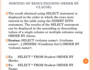SORTING OF RESULTS(USING ORDER BY
CLAUSE)
🞆The result obtained using SELECT statement is
displayed in the order in which the rows were
entered in the table using the INSERT INTO
statement. The results of the SELECT statement
can be displayed in the ascending or descending
values of a single column or multiple columns using
ORDER BY clause.
🞆Syntax: SELECT <column name>, [<column
name>…] [WHERE <Condition list>] ORDER BY
<column name>;
🞆Ex: SELECT * FROM Student ORDER BY
Marks;
🞆Ex: SELECT * FROM Student ORDER BY
Name;
55
 
