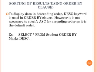 SORTING OF RESULTS(USING ORDER BY
CLAUSE)
🞆To display data in descending order, DESC keyword
is used in ORDER BY clause. However it is not
necessary to specify ASC for ascending order as it is
the default order.
Ex: SELECT * FROM Student ORDER BY
Marks DESC;
56
 