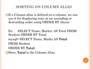 SORTING ON COLUMN ALIAS
🞆If a Column alias is defined on a column, we can
use it for displaying rows in an ascending or
descending order using ORDER BY clause:
Ex: SELECT Name, Marks1 AS Total FROM
Student ORDER BY Total;
mysql> SELECT Name, Marks AS Total
FROM Student
ORDER BY Total;
🞆Here, Total is the Column Alias.
57
 