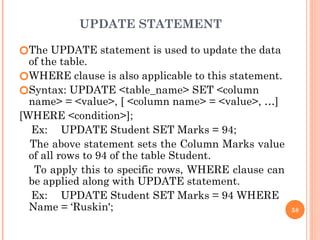 UPDATE STATEMENT
🞆The UPDATE statement is used to update the data
of the table.
🞆WHERE clause is also applicable to this statement.
🞆Syntax: UPDATE <table_name> SET <column
name> = <value>, [ <column name> = <value>, …]
[WHERE <condition>];
Ex: UPDATE Student SET Marks = 94;
The above statement sets the Column Marks value
of all rows to 94 of the table Student.
To apply this to specific rows, WHERE clause can
be applied along with UPDATE statement.
Ex: UPDATE Student SET Marks = 94 WHERE
Name = ‘Ruskin'; 58
 