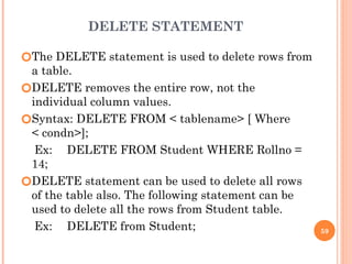 DELETE STATEMENT
🞆The DELETE statement is used to delete rows from
a table.
🞆DELETE removes the entire row, not the
individual column values.
🞆Syntax: DELETE FROM < tablename> [ Where
< condn>];
Ex: DELETE FROM Student WHERE Rollno =
14;
🞆DELETE statement can be used to delete all rows
of the table also. The following statement can be
used to delete all the rows from Student table.
Ex: DELETE from Student; 59
 