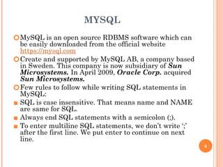 MYSQL
🞆MySQL is an open source RDBMS software which can
be easily downloaded from the official website
https://mysql.com
🞆Create and supported by MySQL AB, a company based
in Sweden. This company is now subsidiary of Sun
Microsystems. In April 2009, Oracle Corp. acquired
Sun Microsystems.
🞆Few rules to follow while writing SQL statements in
MySQL:
▪ SQL is case insensitive. That means name and NAME
are same for SQL.
▪ Always end SQL statements with a semicolon (;).
▪ To enter multiline SQL statements, we don’t write ‘;’
after the first line. We put enter to continue on next
line.
6
 