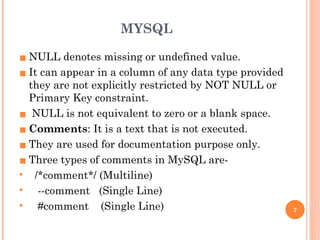 MYSQL
▪ NULL denotes missing or undefined value.
▪ It can appear in a column of any data type provided
they are not explicitly restricted by NOT NULL or
Primary Key constraint.
▪ NULL is not equivalent to zero or a blank space.
▪ Comments: It is a text that is not executed.
▪ They are used for documentation purpose only.
▪ Three types of comments in MySQL are-
• /*comment*/ (Multiline)
• --comment (Single Line)
• #comment (Single Line) 7
 
