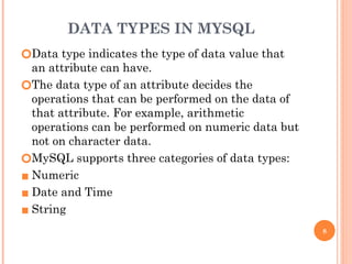 DATA TYPES IN MYSQL
🞆Data type indicates the type of data value that
an attribute can have.
🞆The data type of an attribute decides the
operations that can be performed on the data of
that attribute. For example, arithmetic
operations can be performed on numeric data but
not on character data.
🞆MySQL supports three categories of data types:
▪ Numeric
▪ Date and Time
▪ String
8
 