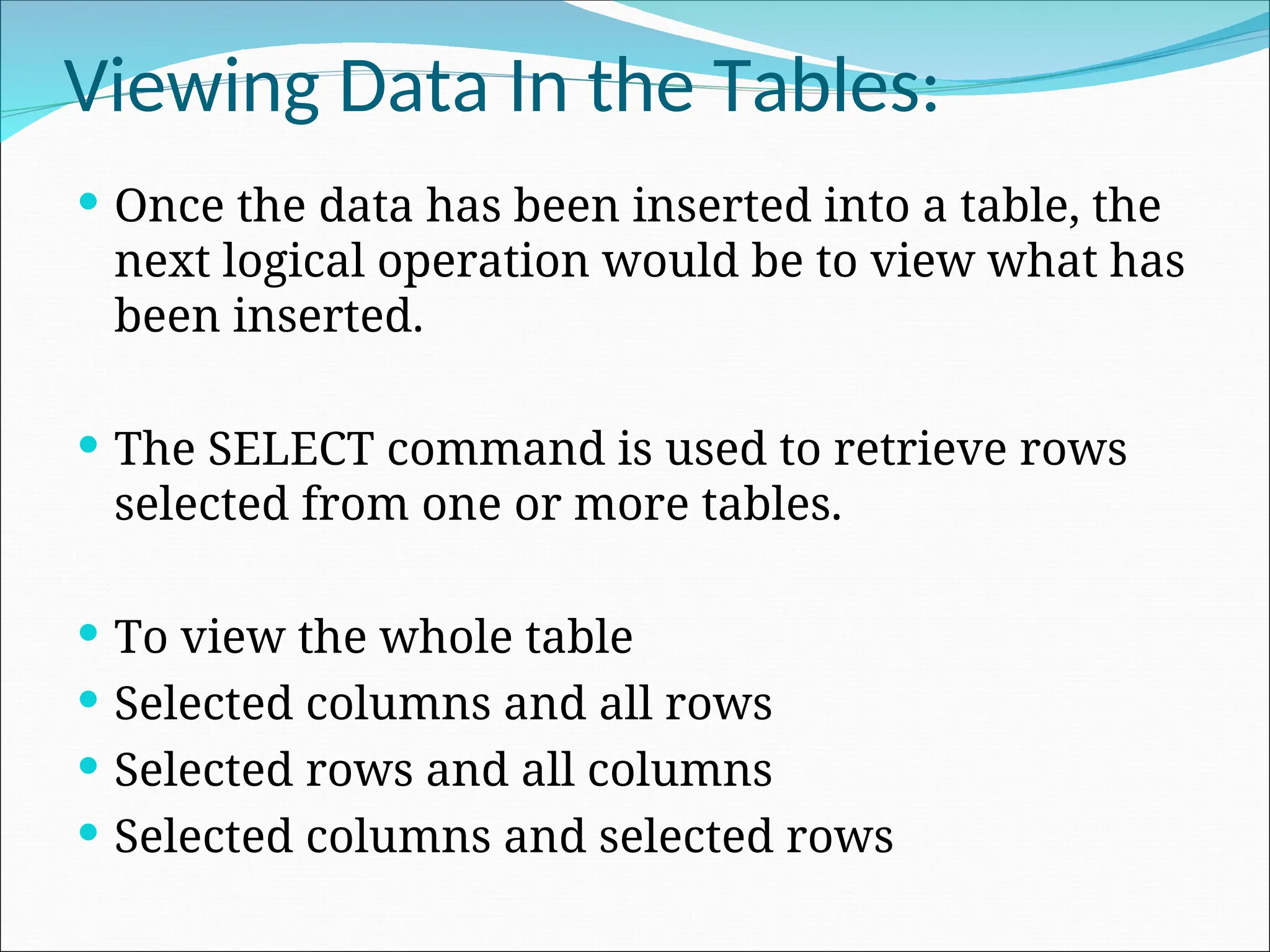 Viewing Data In the Tables:  Once the data has been inserted into a table, the next logical operation would be to view what has been inserted.  The SELECT command is used to retrieve rows selected from one or more tables.  To view the whole table  Selected columns and all rows  Selected rows and all columns  Selected columns and selected rows 