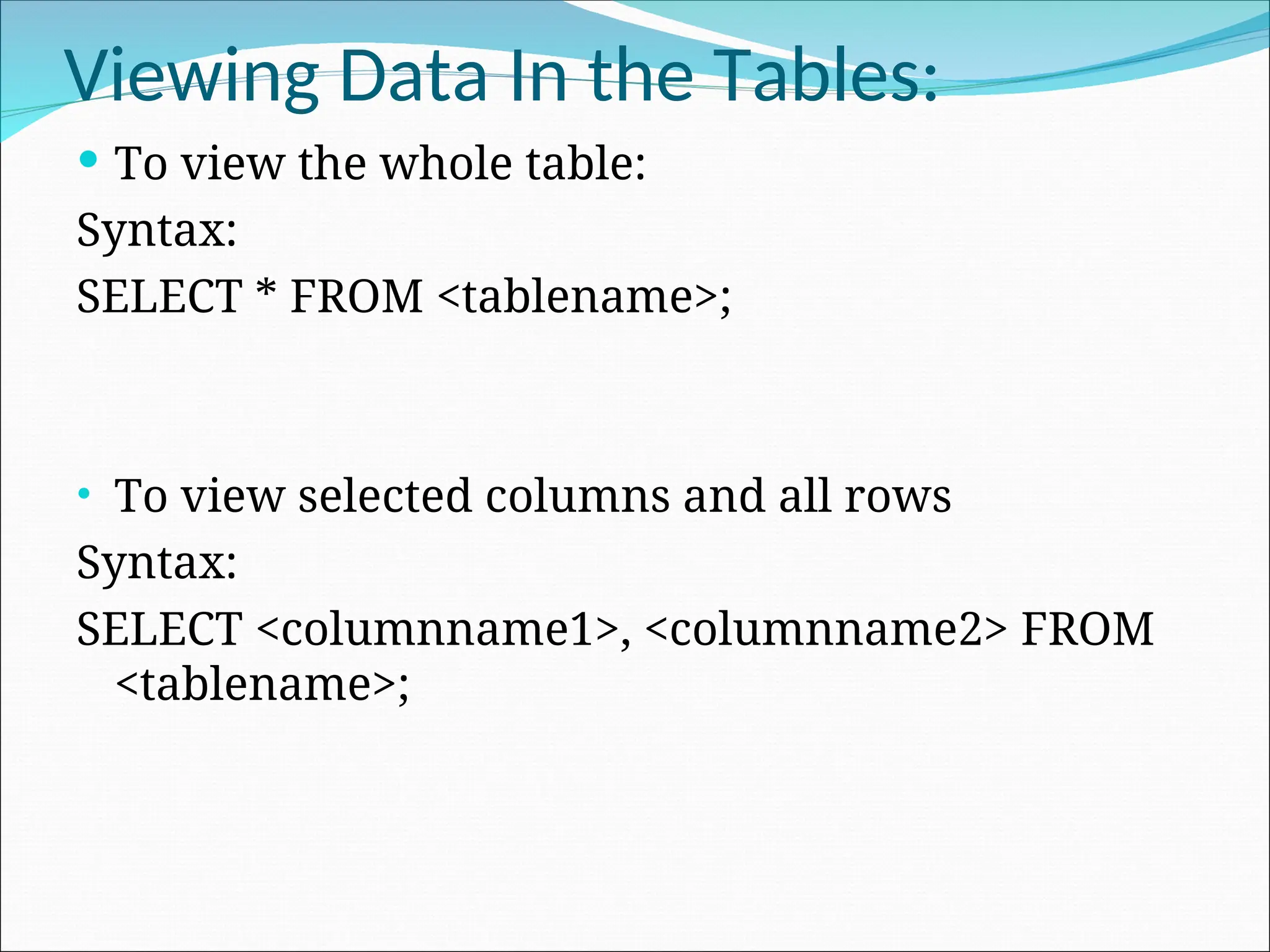 Viewing Data In the Tables:  To view the whole table: Syntax: SELECT * FROM <tablename>; • To view selected columns and all rows Syntax: SELECT <columnname1>, <columnname2> FROM <tablename>; 