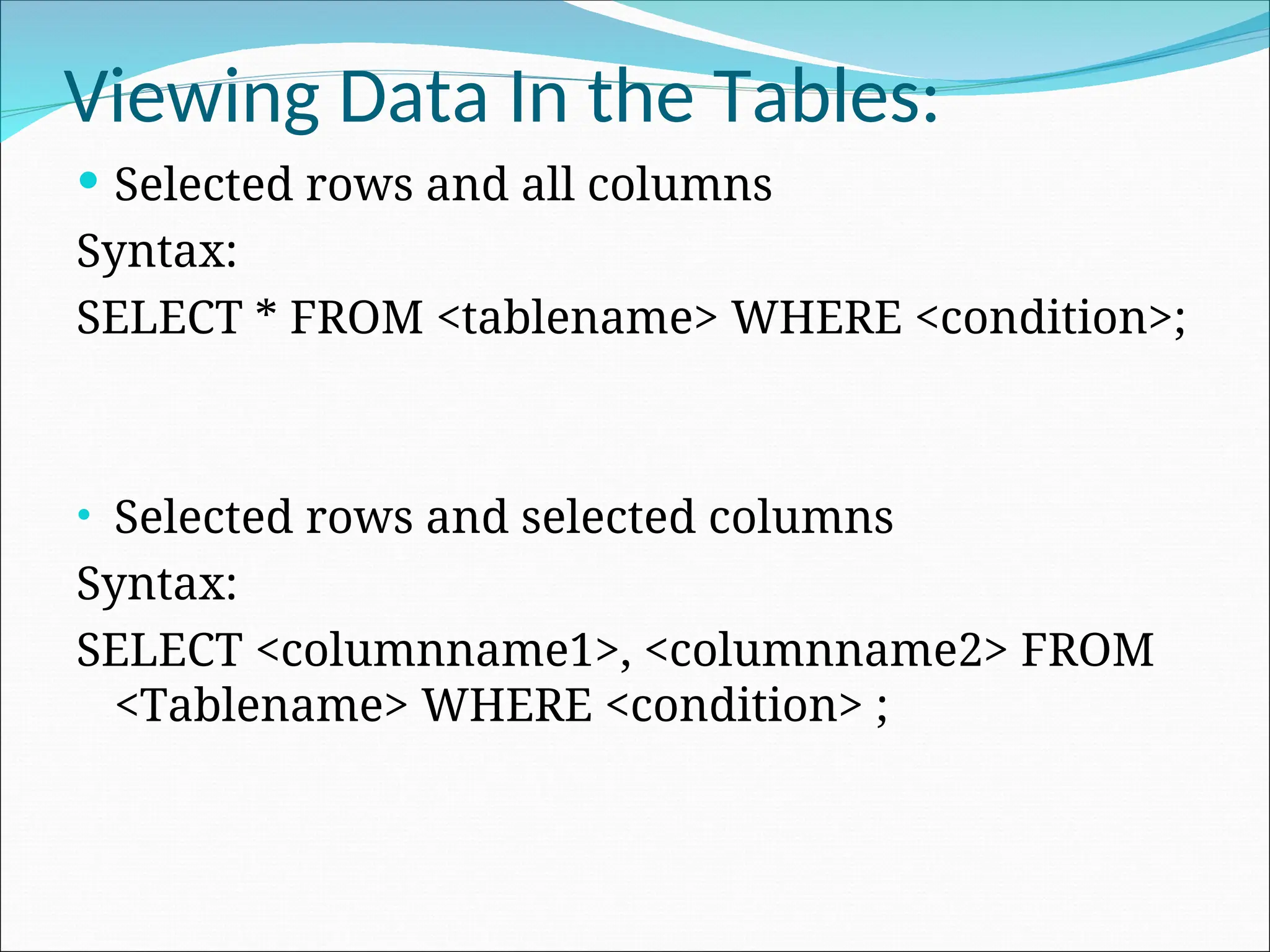 Viewing Data In the Tables:  Selected rows and all columns Syntax: SELECT * FROM <tablename> WHERE <condition>; • Selected rows and selected columns Syntax: SELECT <columnname1>, <columnname2> FROM <Tablename> WHERE <condition> ; 