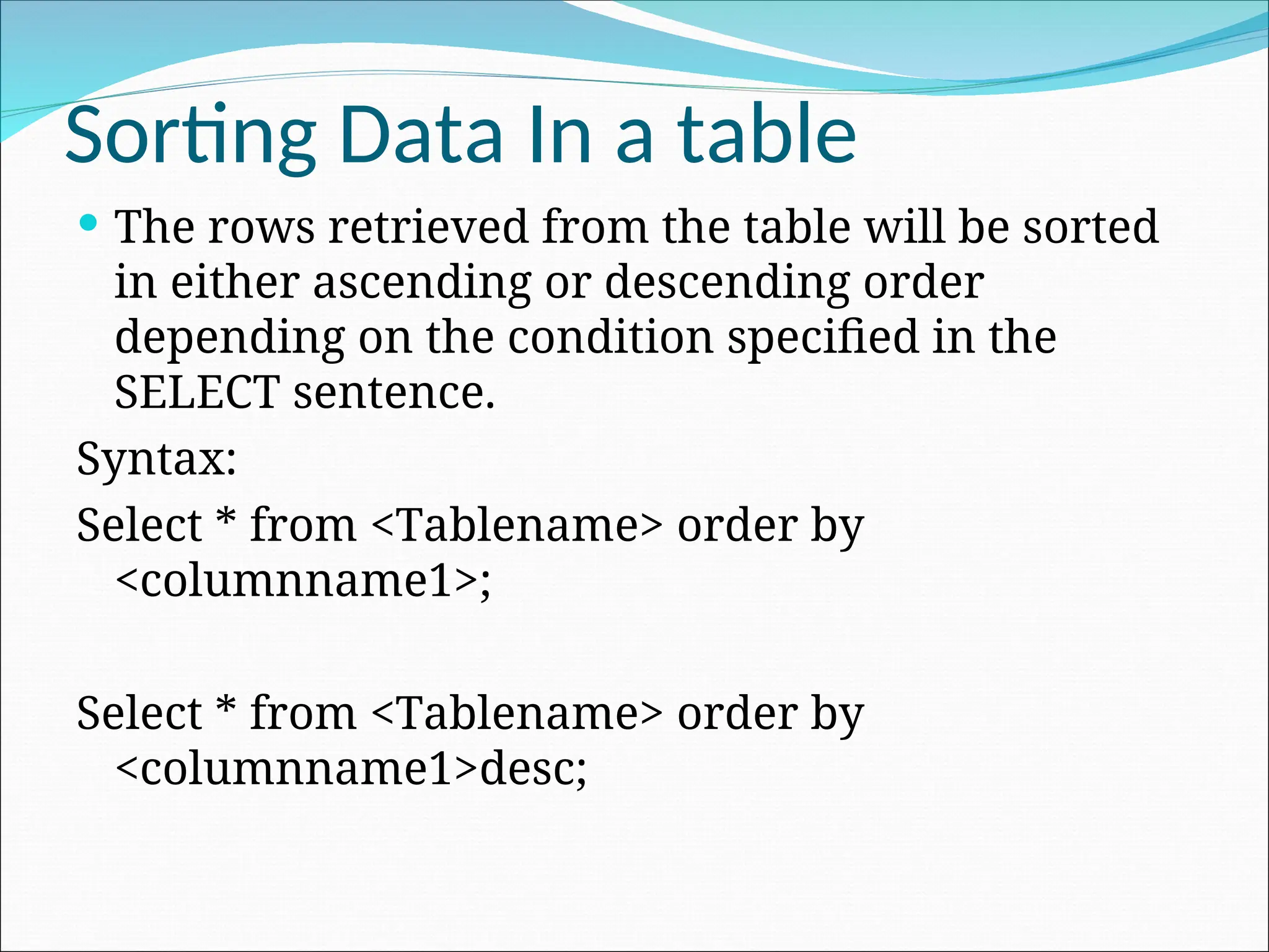 Sorting Data In a table  The rows retrieved from the table will be sorted in either ascending or descending order depending on the condition specified in the SELECT sentence. Syntax: Select * from <Tablename> order by <columnname1>; Select * from <Tablename> order by <columnname1>desc; 